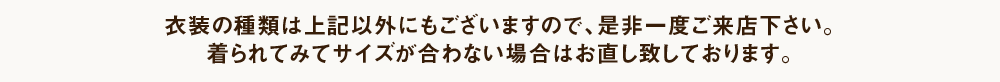 衣装の種類は上記以外にもございますのでご来店の際にご覧下さい。着られてみてサイズが合わない場合はお直し致しております。