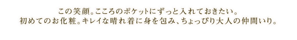 この笑顔。こころのポケットにずっと入れておきたい。
初めてのお化粧。キレイな晴れ着に身を包み、ちょっぴり大人の仲間いり。