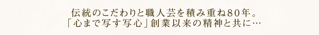 伝統のこだわりと職人芸を積み重ね80年。「心まで写す写心」創業以来の精神と共に・・・