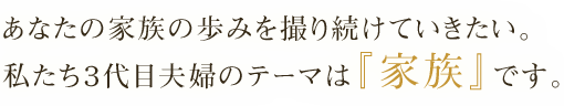 あなたの家族の歩みを撮り続けていきたい。私達3代目夫婦のテーマは『家族』です