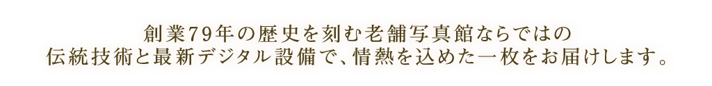 創業７９年の歴史を刻む老舗写真館ならではの伝統技術と最新デジタル設備で、情熱を込めた一枚をお届けします。