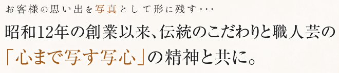 昭和12年の創業以来、伝統のこだわりと職人芸の「心まで写す写心」の精神と共に。