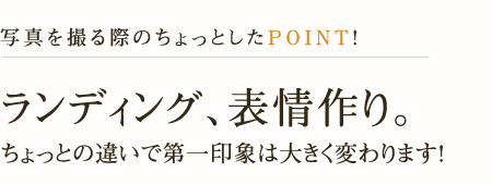 写真を撮る際のちょっとしたPoint!ランディング、表情作り。ちょっとの違いで第一印象は大きく変わります!