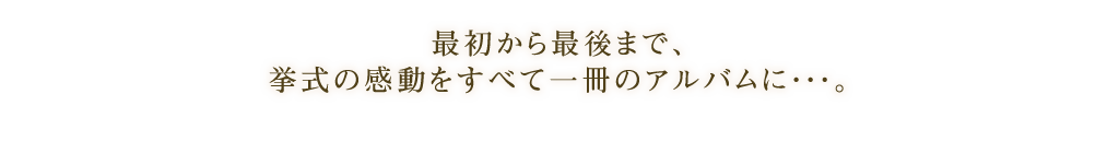 最初から最後まで、挙式の感動をすべて一冊のアルバムに・・・。