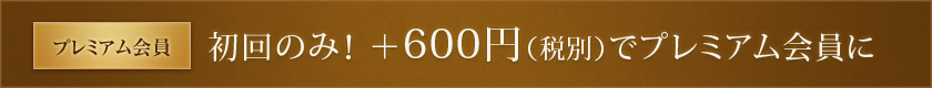 プレミアム会員：初回のみ！ ＋600円（税別）でプレミアム会員に