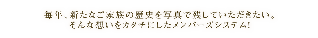 毎年、新たなご家族の歴史を写真で残していただきたい。 そんな想いをカタチにしたメンバーズシステム！