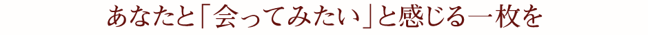 あなたと「会ってみたい」と感じる一枚を