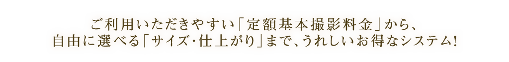 ご利用いただきやすい「定額基本撮影料金」から、自由に選べる「サイズ・仕上がり」まで、うれしいお得なシステム!