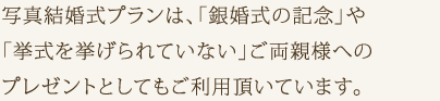 写真結婚式プランは、「銀婚式の記念」や 「挙式を挙げられていない」ご両親様へのプレゼントとしてもご利用頂いています。