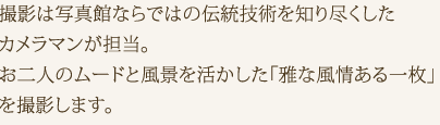 撮影は写真館ならではの伝統技術を知り尽くしたカメラマンが担当。お二人のムードと風景を活かした「雅な風情ある一枚」を撮影します。